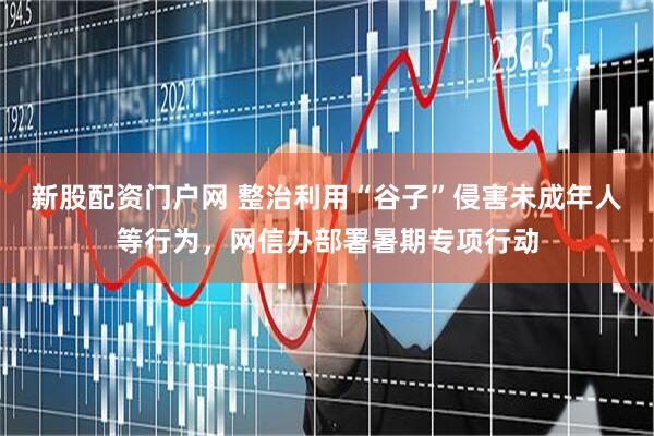 新股配资门户网 整治利用“谷子”侵害未成年人等行为，网信办部署暑期专项行动