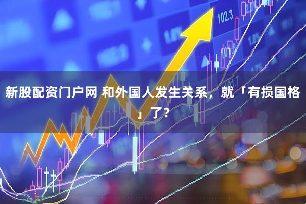 新股配资门户网 和外国人发生关系，就「有损国格」了？