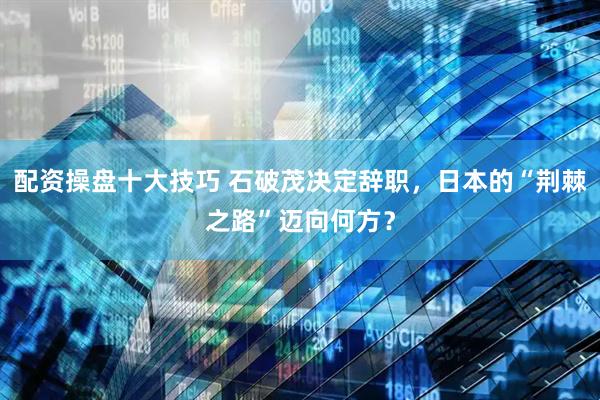 配资操盘十大技巧 石破茂决定辞职，日本的“荆棘之路”迈向何方？