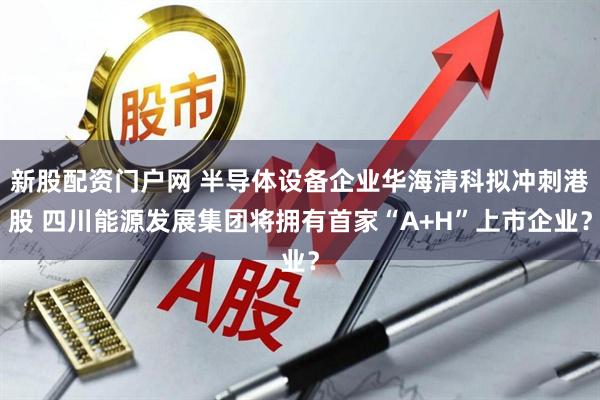 新股配资门户网 半导体设备企业华海清科拟冲刺港股 四川能源发展集团将拥有首家“A+H”上市企业？