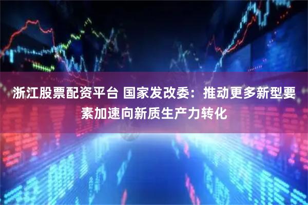 浙江股票配资平台 国家发改委：推动更多新型要素加速向新质生产力转化