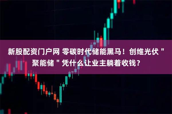 新股配资门户网 零碳时代储能黑马！创维光伏＂聚能储＂凭什么让业主躺着收钱？