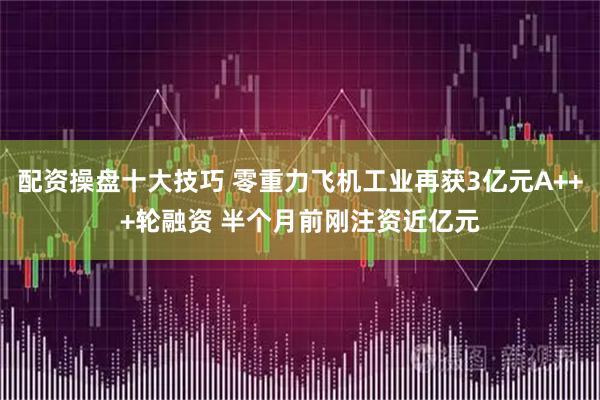 配资操盘十大技巧 零重力飞机工业再获3亿元A+++轮融资 半个月前刚注资近亿元