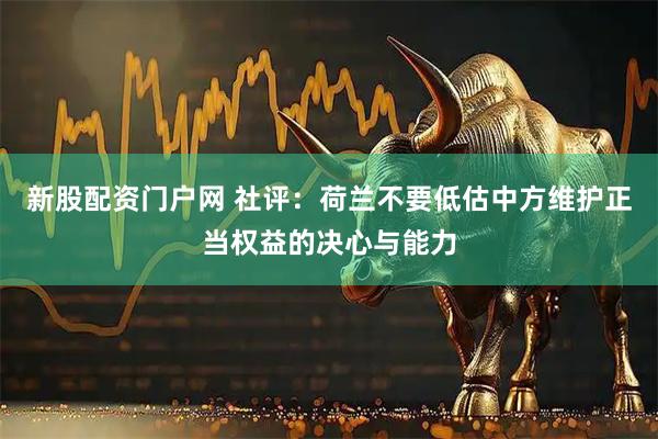 新股配资门户网 社评：荷兰不要低估中方维护正当权益的决心与能力