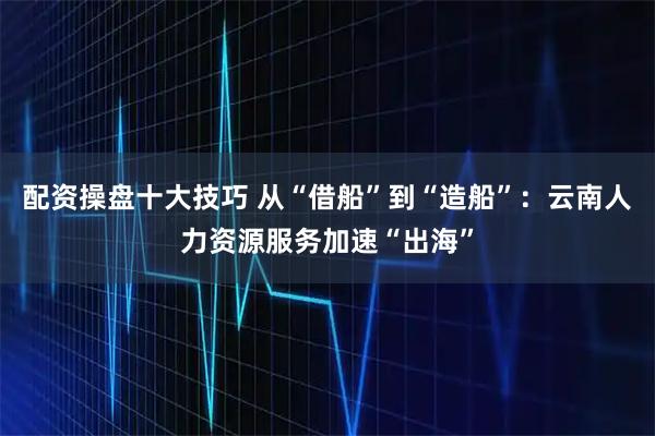 配资操盘十大技巧 从“借船”到“造船”：云南人力资源服务加速“出海”