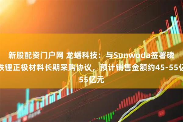 新股配资门户网 龙蟠科技：与Sunwoda签署磷酸铁锂正极材料长期采购协议，预计销售金额约45-55亿元